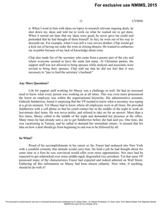 -5- UV0896
it. When I went to him with ideas on topics to research relevant ongoing deals, he
shot down my ideas and told me to work on what he wanted me to get done.
When it turned out later that my ideas were good, he never gave me credit and
pretended that he had thought of them himself. In fact, he went out of his way to
discredit me. For example, when I was still a very novice drinker, Chip would get
a kick out of having me order the wine at closing dinners. He wanted to embarrass
me in public because of my lack of knowledge about wine.
Chip also made fun of the secretary who came from a poorer part of the city and
where everyone seemed to have the same last name. At Christmas parties, the
support staff was not allowed to bring spouses while analysts and associates were
invited to bring their spouses. Chip told me that he did not feel that it was
necessary to “pay to feed the secretary’s husband.”
Any More Questions?
Life for support staff working for Mazey was a challenge as well. He had an incessant
need to know what every person was working on at all times. This was even more pronounced
the lower an employee was within the organizational hierarchy. His administrative assistant,
Gabriela Salaberrios, found it surprising that the VP needed to know what a secretary was typing
at a given moment. Yet Mazey had to know where all employees were at all times. He provided
Salaberrios with a cell phone so that he could contact her in the middle of the night to work on
last-minute deal items. He was never polite, and refused to take no for an answer. More than a
few times, Mazey called in the middle of the night and demanded her presence at the office.
Many times he had already sent a car to get Salaberrios before she had said yes. One time, she
was vacationing in Tunisia, and he called to demand her immediate return—it seemed that his
idea on how a deal should go from beginning to end was to be followed by all.
So What?
Proud of his accomplishments in his career so far, Frazer had sashayed into New York
with a youthful certainty that attitude would carry him. He held a job he had thought about for
some time in a firm he was convinced would offer even more opportunities. Not once had he
expected to get sidetracked over some middle-aged, disgruntled vice president. Yet that same VP
possessed many of the characteristics Frazer had expected and indeed admired on Wall Street.
Gathering all this information on Mazey had been almost cathartic. Now what, if anything,
should he do with it?
For exclusive use NMIMS, 2015
This document is authorized for use only in Individual Dynamics and Leadership by Dr. Veena Vohra , Dr. Manjari Srivastava, Dr. Gowri Joshi, Prof. Seema Rawat, Prof. Bijyanee Patnaik,
NMIMS from April 2015 to October 2015.
 