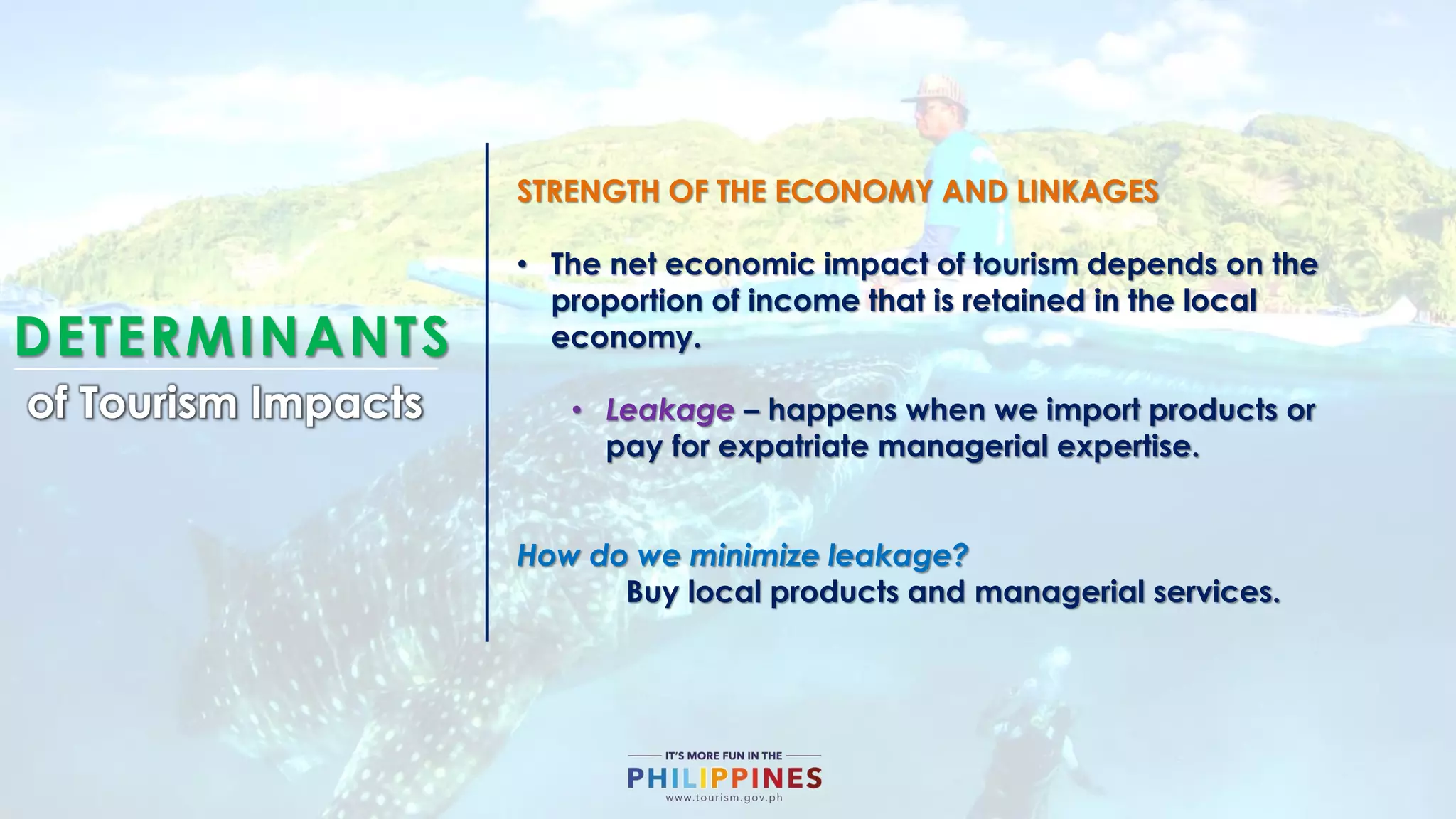 DETERMINANTS
of Tourism Impacts
STRENGTH OF THE ECONOMY AND LINKAGES
• The net economic impact of tourism depends on the
proportion of income that is retained in the local
economy.
• Leakage – happens when we import products or
pay for expatriate managerial expertise.
How do we minimize leakage?
Buy local products and managerial services.
 