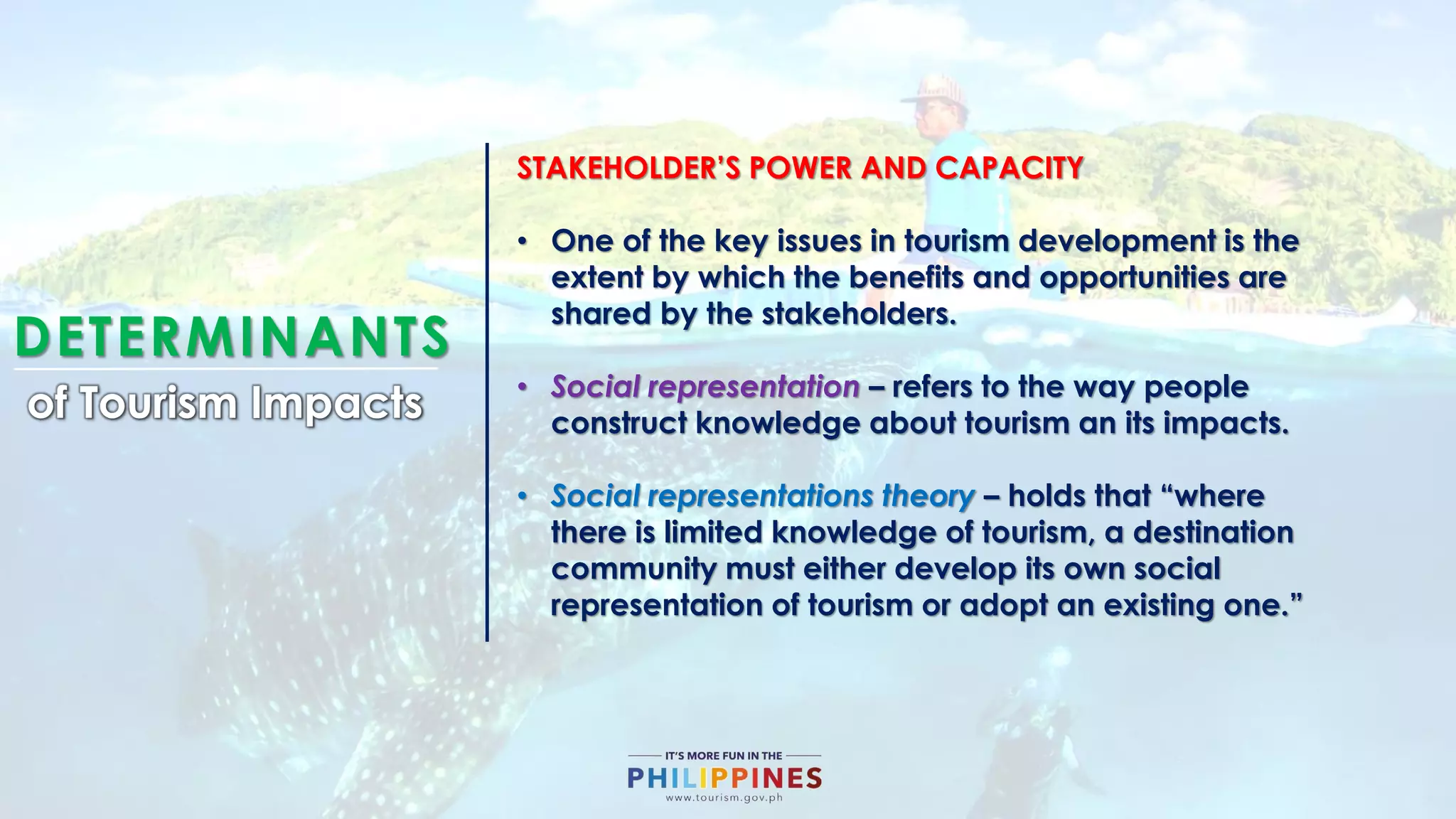 DETERMINANTS
of Tourism Impacts
STAKEHOLDER’S POWER AND CAPACITY
• One of the key issues in tourism development is the
extent by which the benefits and opportunities are
shared by the stakeholders.
• Social representation – refers to the way people
construct knowledge about tourism an its impacts.
• Social representations theory – holds that “where
there is limited knowledge of tourism, a destination
community must either develop its own social
representation of tourism or adopt an existing one.”
 