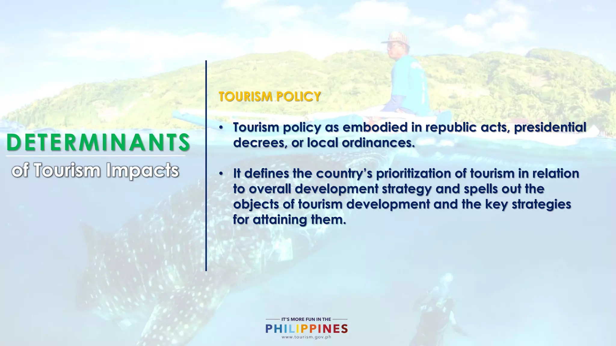DETERMINANTS
of Tourism Impacts
TOURISM POLICY
• Tourism policy as embodied in republic acts, presidential
decrees, or local ordinances.
• It defines the country’s prioritization of tourism in relation
to overall development strategy and spells out the
objects of tourism development and the key strategies
for attaining them.
 