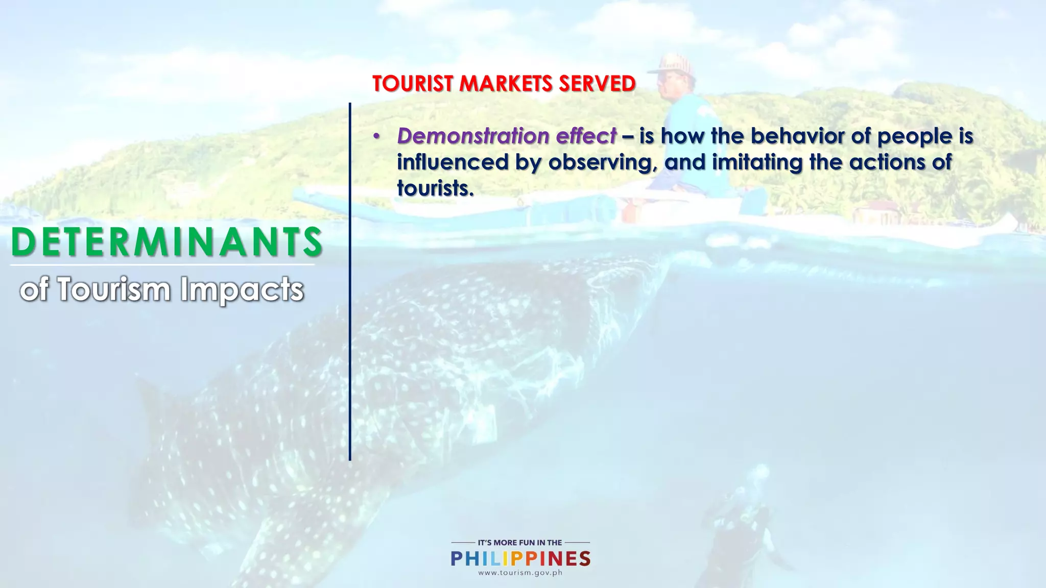 DETERMINANTS
of Tourism Impacts
TOURIST MARKETS SERVED
• Demonstration effect – is how the behavior of people is
influenced by observing, and imitating the actions of
tourists.
 