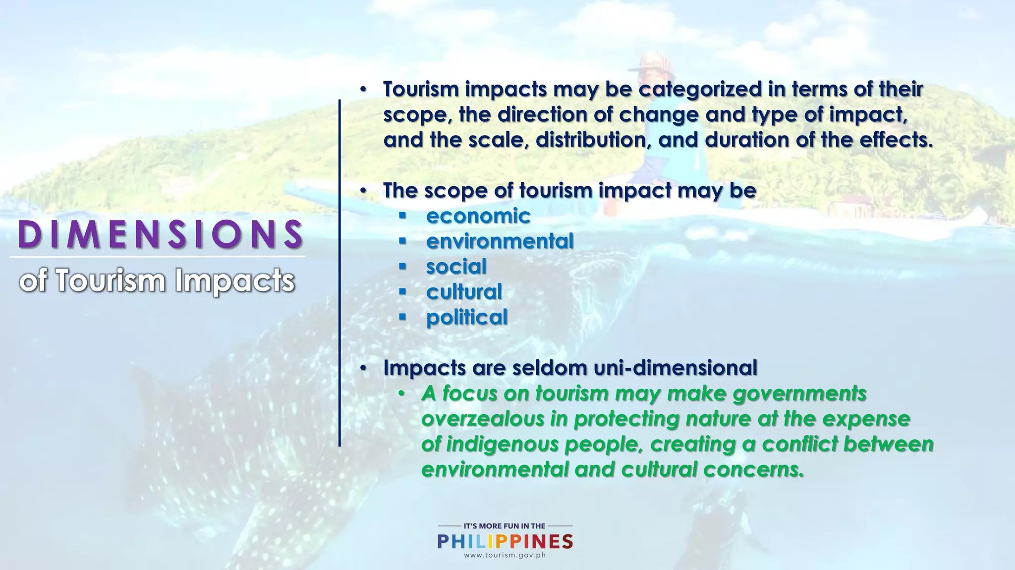 D I M E N S I O N S
of Tourism Impacts
• Tourism impacts may be categorized in terms of their
scope, the direction of change and type of impact,
and the scale, distribution, and duration of the effects.
• The scope of tourism impact may be
 economic
 environmental
 social
 cultural
 political
• Impacts are seldom uni-dimensional
• A focus on tourism may make governments
overzealous in protecting nature at the expense
of indigenous people, creating a conflict between
environmental and cultural concerns.
 