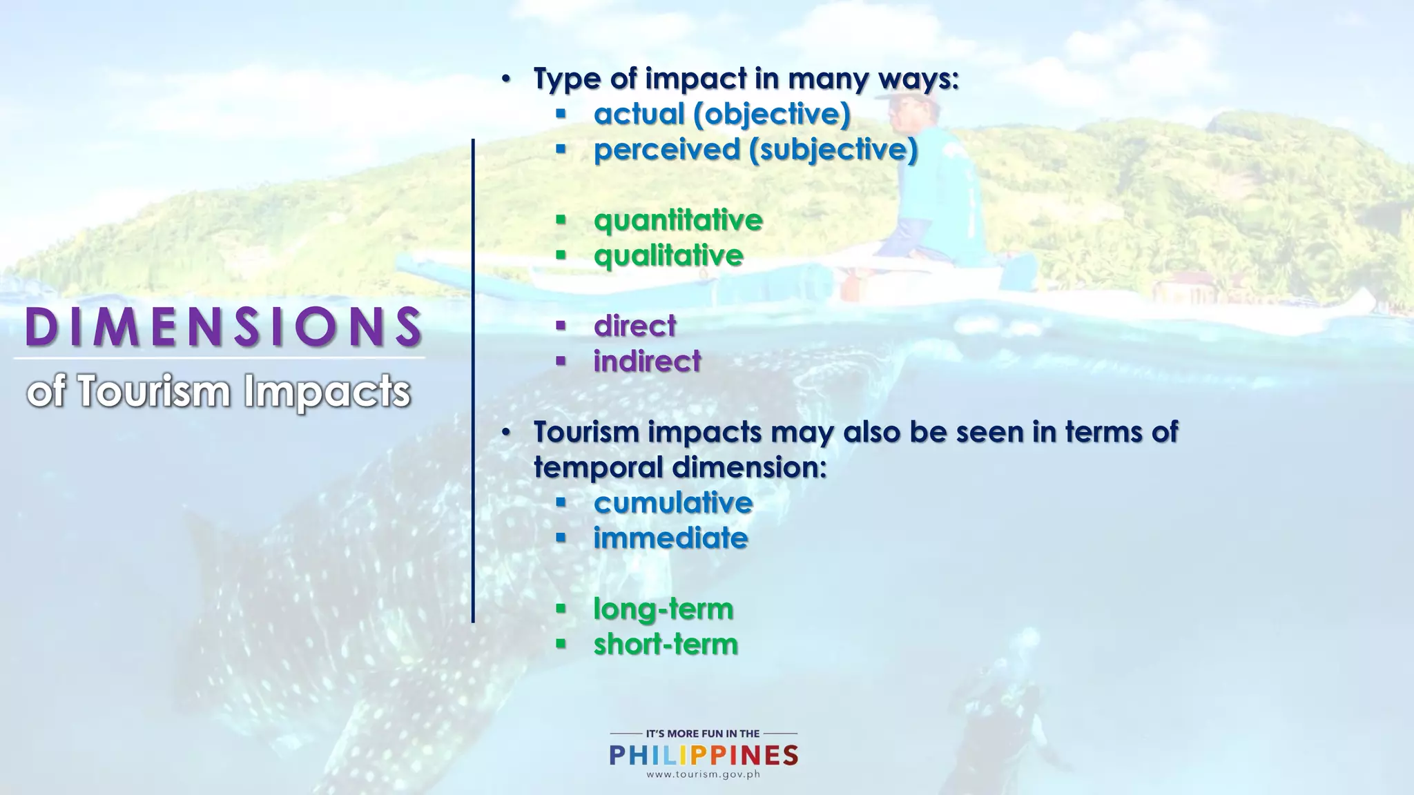 D I M E N S I O N S
of Tourism Impacts
• Type of impact in many ways:
 actual (objective)
 perceived (subjective)
 quantitative
 qualitative
 direct
 indirect
• Tourism impacts may also be seen in terms of
temporal dimension:
 cumulative
 immediate
 long-term
 short-term
 