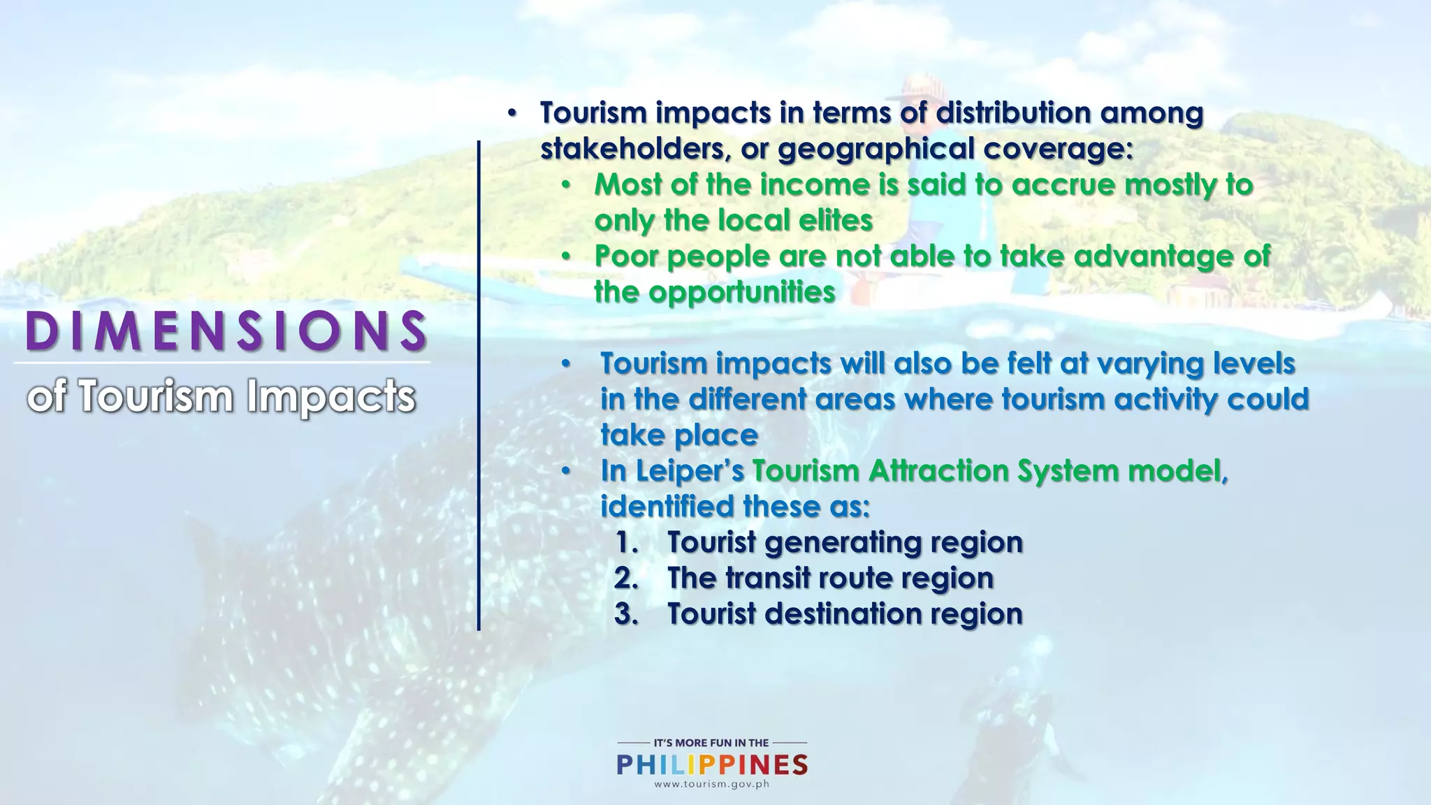 D I M E N S I O N S
of Tourism Impacts
• Tourism impacts in terms of distribution among
stakeholders, or geographical coverage:
• Most of the income is said to accrue mostly to
only the local elites
• Poor people are not able to take advantage of
the opportunities
• Tourism impacts will also be felt at varying levels
in the different areas where tourism activity could
take place
• In Leiper’s Tourism Attraction System model,
identified these as:
1. Tourist generating region
2. The transit route region
3. Tourist destination region
 