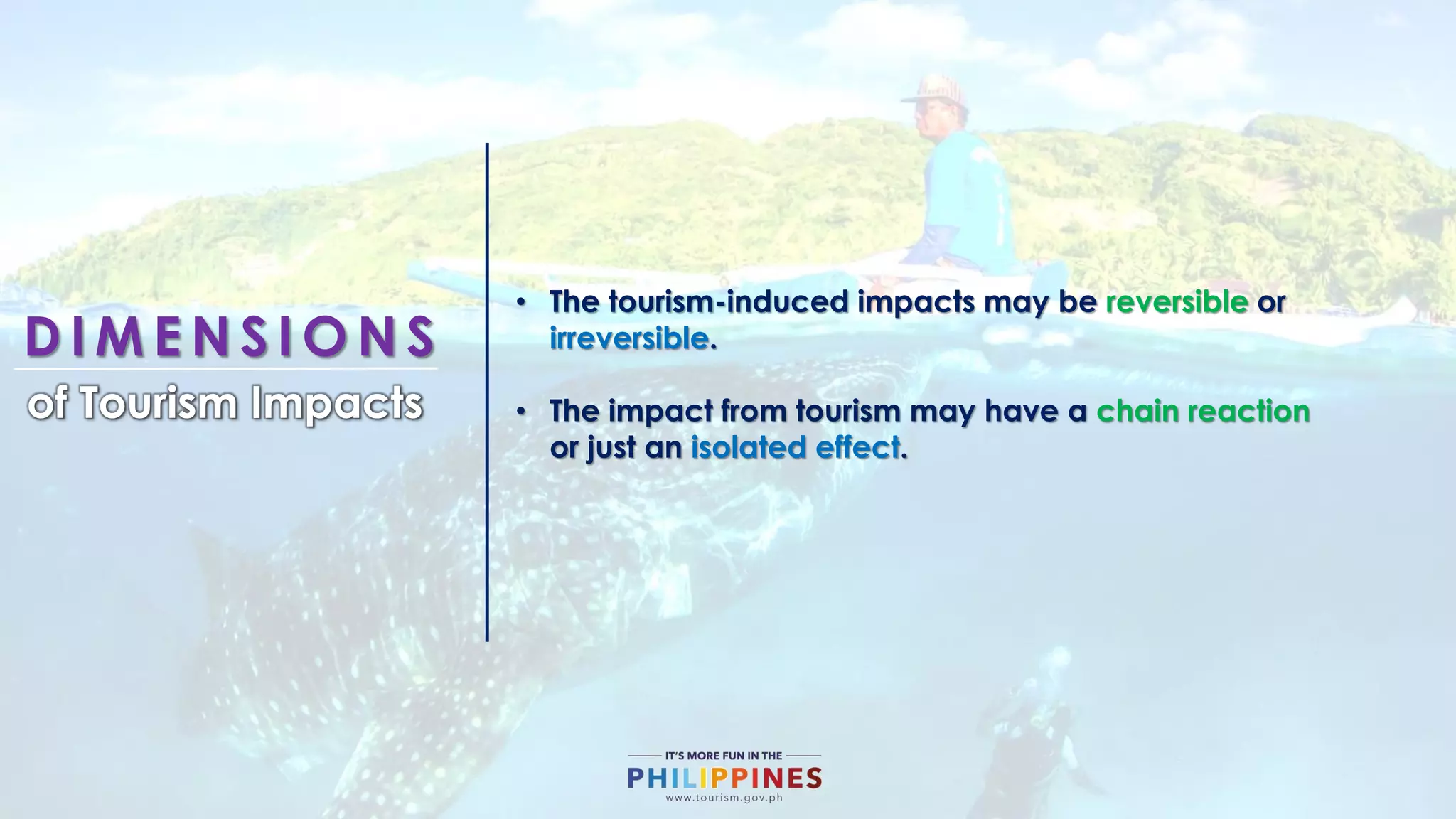D I M E N S I O N S
of Tourism Impacts
• The tourism-induced impacts may be reversible or
irreversible.
• The impact from tourism may have a chain reaction
or just an isolated effect.
 