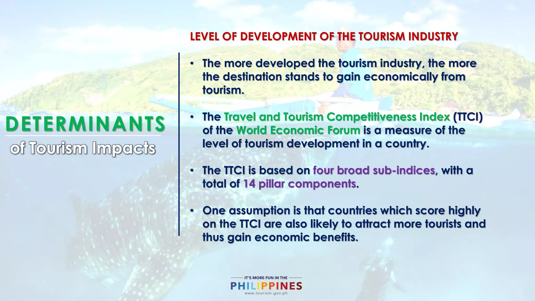 DETERMINANTS
of Tourism Impacts
LEVEL OF DEVELOPMENT OF THE TOURISM INDUSTRY
• The more developed the tourism industry, the more
the destination stands to gain economically from
tourism.
• The Travel and Tourism Competitiveness Index (TTCI)
of the World Economic Forum is a measure of the
level of tourism development in a country.
• The TTCI is based on four broad sub-indices, with a
total of 14 pillar components.
• One assumption is that countries which score highly
on the TTCI are also likely to attract more tourists and
thus gain economic benefits.
 