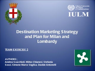 Destination Marketing Strategy and Plan for Milan and Lombardy AUTHORS :   Andrea Scacchioli, Mirko Chianesi, Stefania Sossi, Simone Marco Vaglica, Davide Antonelli TEAM EXERCISE 2 