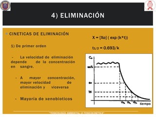 4) ELIMINACIÓN
 CINETICAS DE ELIMINACIÓN
1) De primer orden
- La velocidad de eliminación
depende de la concentración
en sangre.
- A mayor concentración,
mayor velocidad de
eliminación y viceversa
- Mayoría de xenobioticos
X = [Xo] ( exp (k*t))
t1/2 = 0.693/k
“TOXICOLOGÍA AMBIENTAL: 2) TOXICOCINÉTICA"
 
