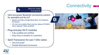 Connectivity 10 
Ultra-low power 
Connectivity 
• Ultra low-power Bluetooth connectivity solution 
for wearable and the IoT 
• Master and Slave Single Mode BLE (4.0) Network 
Processor. 
• On chip non-volatile Flash memory allows OTA BLE-stack 
upgrade. Stack qualified 
• Plug-and-play Wi-Fi modules 
• Fully qualified and certified 
• Easy entry to wireless for customers 
• Spirit Transceiver for sub-1 GHz radios 
• Very low power 
• Flexible Multi-band transceiver 
 