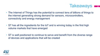 Takeaways 
• The Internet of Things has the potential to connect tens of billions of things to 
the internet generating strong demand for sensors, microcontrollers, 
connectivity and energy management 
• ST has all the ingredients for the IoT and is winning today in the first high 
volume markets that have emerged 
• ST is well positioned to continue to serve and benefit from the diverse range 
of devices and applications that will be created 
22 
 