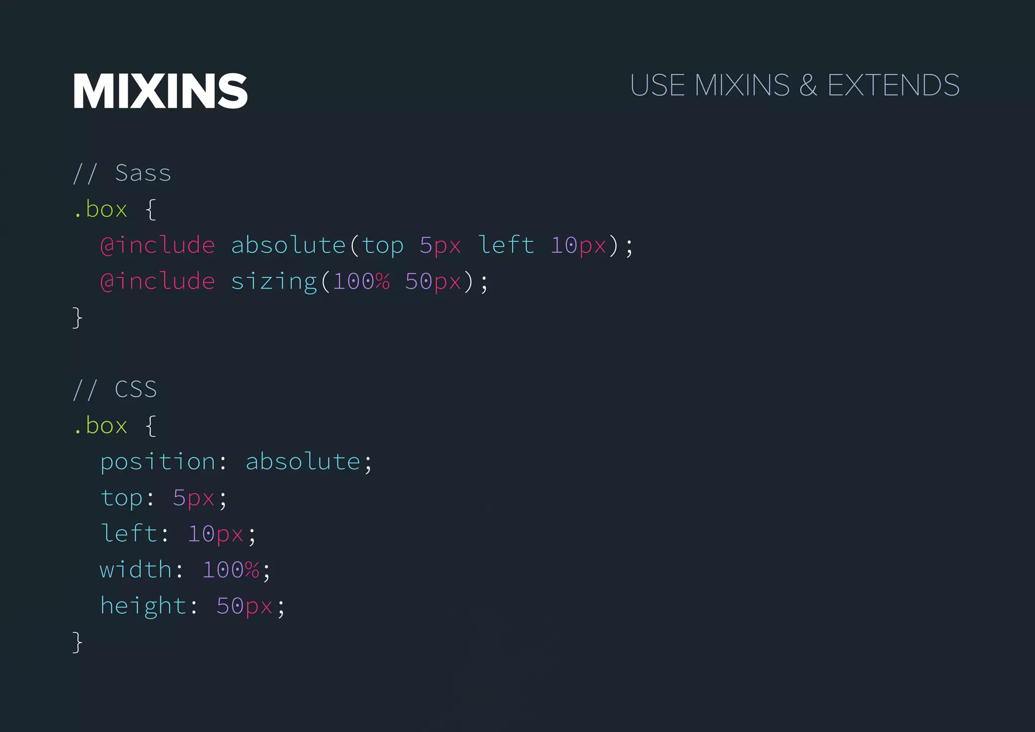 USEMIXINS&EXTENDSMIXINS
// Sass
.box {
@include absolute(top 5px left 10px);
@include sizing(100% 50px);
}
// CSS
.box.box {
position: absolute;
top: 5px;
left: 10px;
width: 100%;
height: 50px;
}
 
