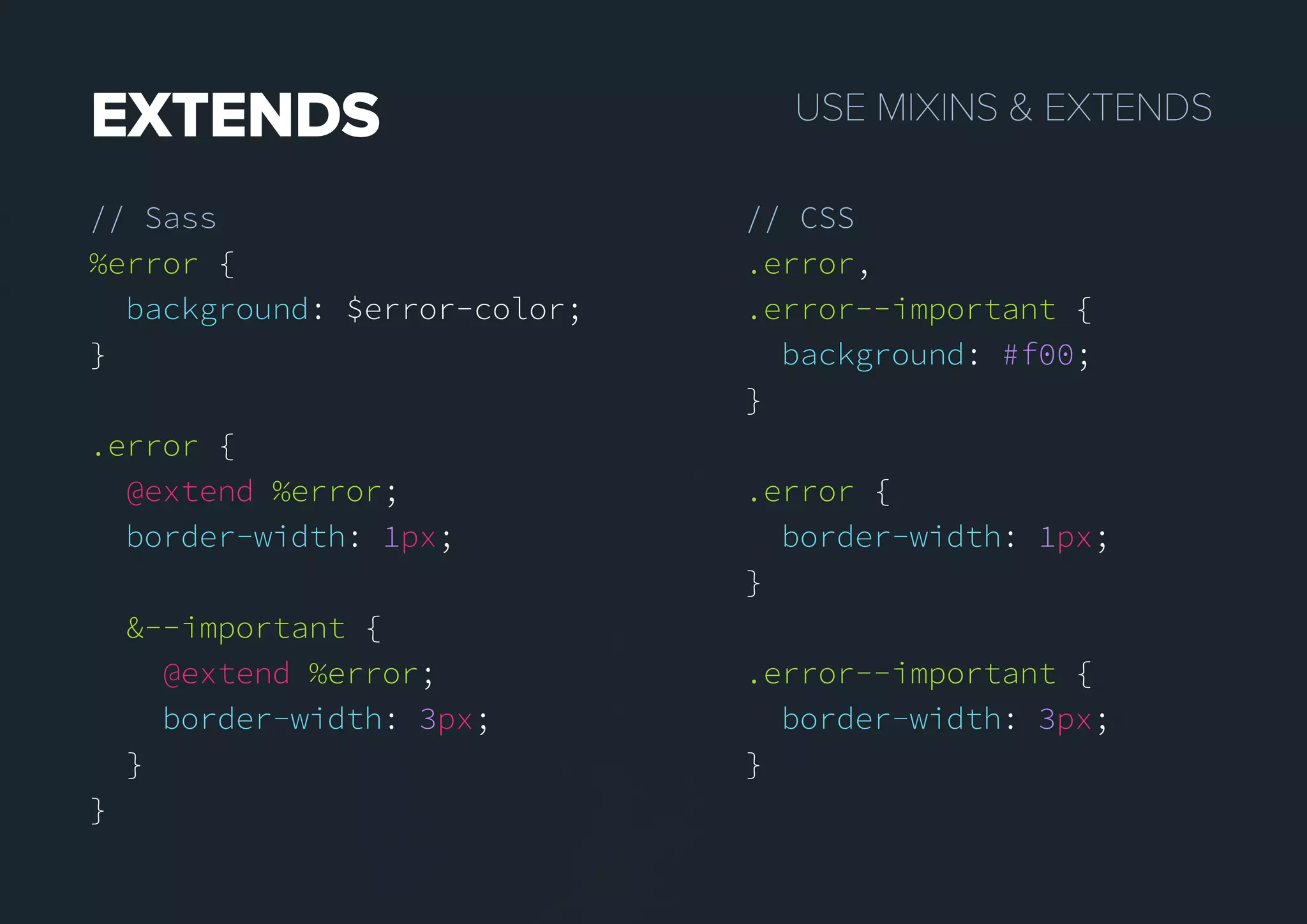 USEMIXINS&EXTENDSEXTENDS
// Sass
%error {
background: $error-color;
}
.error {
@extend %error;
border-width: 1px;
&--important {
@extend %error;
border-width: 3px;
}
}
// CSS
.error,
.error--important {
background: #f00;
}
.error {
border-width: 1px;
}
.error--important {
border-width: 3px;
}
 