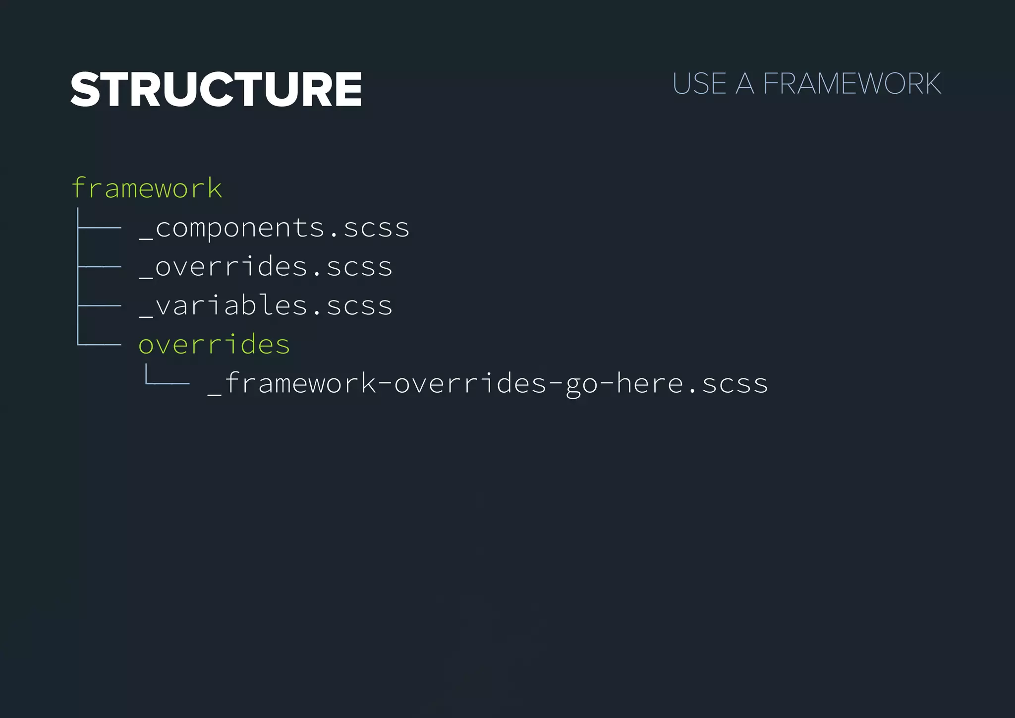 USEAFRAMEWORKSTRUCTURE
framework
├── _components.scss
├── _overrides.scss
├── _variables.scss
└── overrides
└── _framework-overrides-go-here.scss
 