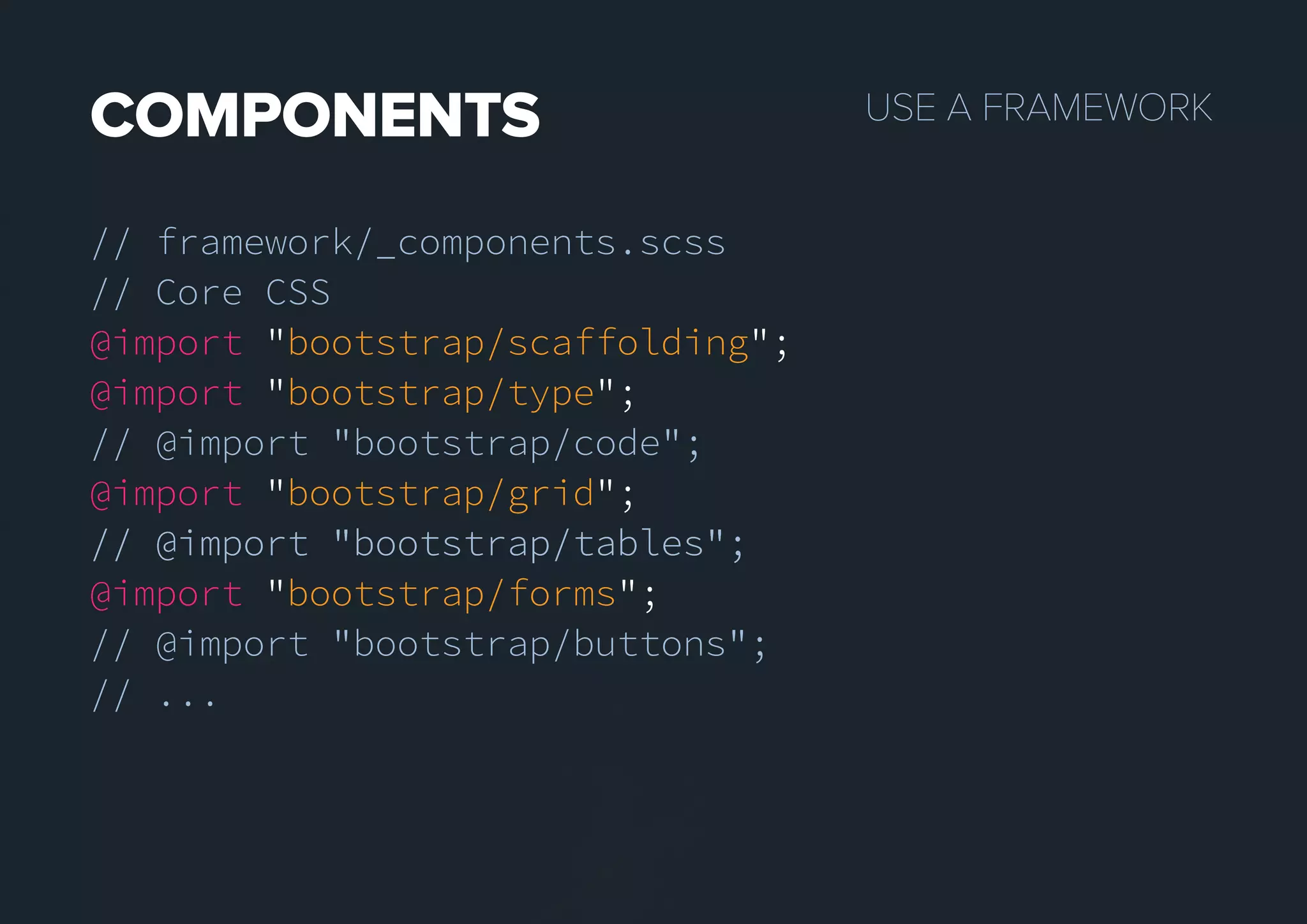 USEAFRAMEWORKCOMPONENTS
// framework/_components.scss
// Core CSS
@import "bootstrap/scaffolding";
@import "bootstrap/type";
// @import "bootstrap/code";
@import "bootstrap/grid";
// @import "bootstrap/tables";// @import "bootstrap/tables";
@import "bootstrap/forms";
// @import "bootstrap/buttons";
// ...
 