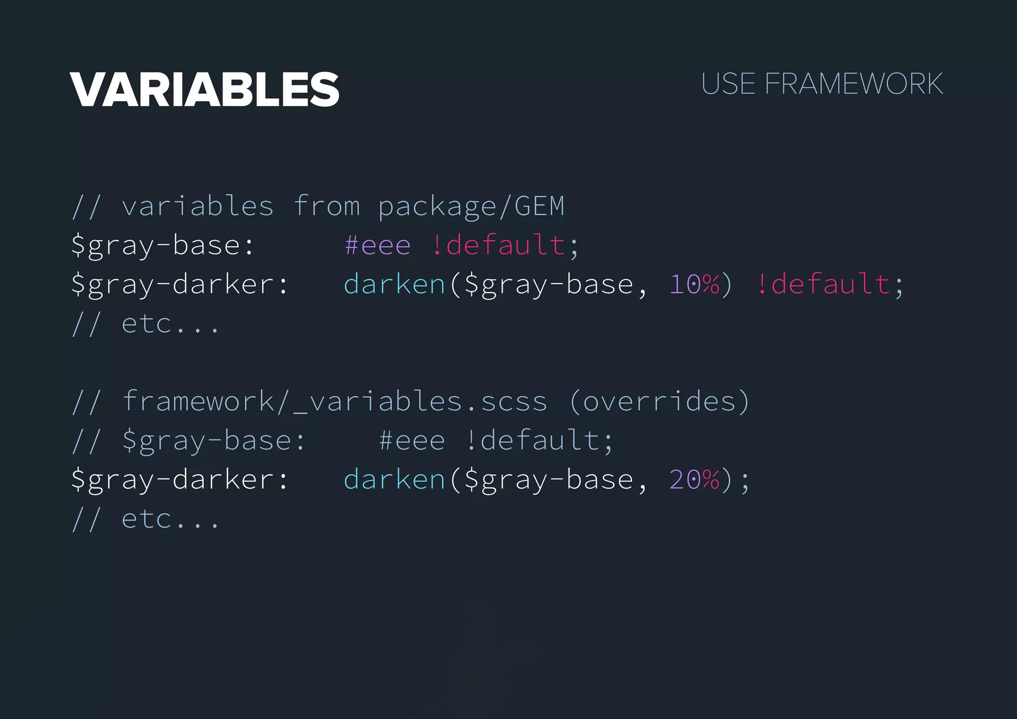 USEFRAMEWORKVARIABLES
// variables from package/GEM
$gray-base: #eee !default;
$gray-darker: darken($gray-base, 10%) !default;
// etc...
// framework/_variables.scss (overrides)
// $gray-base: #eee !default;
$gray-darker:$gray-darker: darken($gray-base, 20%);
// etc...
 