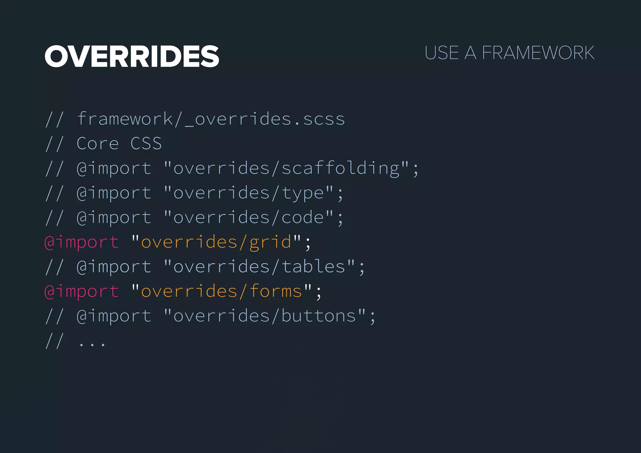 USEAFRAMEWORKOVERRIDES
// framework/_overrides.scss
// Core CSS
// @import "overrides/scaffolding";
// @import "overrides/type";
// @import "overrides/code";
@import "overrides/grid";
// @import "overrides/tables";// @import "overrides/tables";
@import "overrides/forms";
// @import "overrides/buttons";
// ...
 