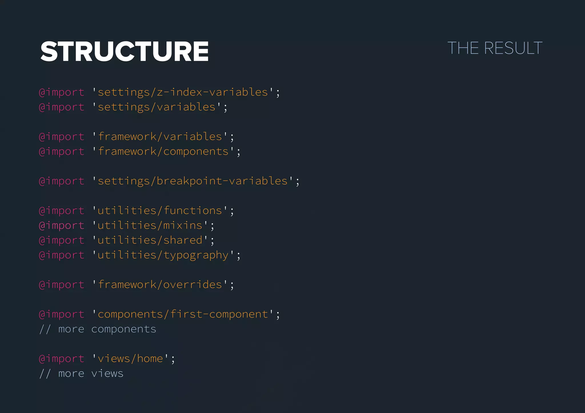 THERESULTSTRUCTURE
@import 'settings/z-index-variables';
@import 'settings/variables';
@import 'framework/variables';
@import 'framework/components';
@import 'settings/breakpoint-variables';
@import 'utilities/functions';
@import@import 'utilities/mixins';
@import 'utilities/shared';
@import 'utilities/typography';
@import 'framework/overrides';
@import 'components/first-component';
// more components
@import 'views/home';
// more views// more views
 