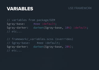 USEFRAMEWORKVARIABLES
// variables from package/GEM
$gray-base: #eee !default;
$gray-darker: darken($gray-base, 10%) !default;
// etc...
// framework/_variables.scss (overrides)
// $gray-base: #eee !default;
$gray-darker:$gray-darker: darken($gray-base, 20%);
// etc...
 
