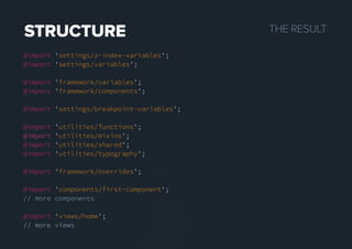 THERESULTSTRUCTURE
@import 'settings/z-index-variables';
@import 'settings/variables';
@import 'framework/variables';
@import 'framework/components';
@import 'settings/breakpoint-variables';
@import 'utilities/functions';
@import@import 'utilities/mixins';
@import 'utilities/shared';
@import 'utilities/typography';
@import 'framework/overrides';
@import 'components/first-component';
// more components
@import 'views/home';
// more views// more views
 
