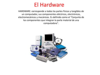 El Hardware
HARDWARE: corresponde a todas las partes físicas y tangibles de
un computador, sus componentes eléctricos, electrónicos,
electromecánicos y mecánicos. Es definido como el "Conjunto de
los componentes que integran la parte material de una
computadora".

 