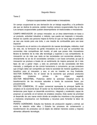 Segundo Básico
Tarea 2
Campos ocupacionales tradicionales e innovadores.
Un campo ocupacional es una derivación de un trabajo específico, o la profesión
ala que se dedica la persona, existen muchos campos ocupacionales hoy en día.
Los campos ocupacionales pueden desempeñarse en tradicionales e innovadores
CAMPO INNOVADOR. Un campo innovador, es un área determinada en base a
un producto, actividad industrial, o método, que pueda ser mejorado o innovado.
Innovar es cuando una persona mejora la forma en que se hace algo en particular,
ya sea una receta para una torta, o una mezcla de combustible para una nave
espacial.
La innovación es el camino a la adquisición de nuevas tecnologías, métodos, nivel
de vida, etc. la formación de gente innovadora es en lo que se concentran las
economías más competitivas del mundo, el país que posea más innovadores
llevara la bandera de la más alta tecnología y superara a sus competidores. la
innovación se da más que nada en las sociedades con economías abiertas, y
directamente no se da en sociedades cerradas o con base comunista, ya que la
innovación se produce a través de un sentimiento de mejora personal, de ir más
lejos de ser y ganar mejor, y esto es premiado en las sociedades del libre
mercado, y castigado en las común humanismo o comunismo, ya que considera
que el logro debe ser compartido por toda la sociedad de manera igualitaria y sin
beneficio para el innovador, y eso, si uno es inventor, es muy frustrante.
SECTOR AGRICOLA. Es el sector de la economía que produce productos
agrícolas (materias primas de origen vegetal).
SECTOR INDUSTRIAL. Podemos definir la actividad industrial como la
transformación de los recursos naturales a través de sucesivas fases, por
procedimiento físico o químicos.
SECTOR COMERCIAL. El sector comercial representa la principal fuente de
empleos en la economía local. El sector se ha diversificado y ha adquirido nuevas
tendencias para lograr un desarrollo económico, integrado y acelerado; capaz de
propiciar un aumento en el número de empleos creados. Este sector da prioridad
al desarrollo de una nueva visión donde se amplían los incentivos a los pequeños
y medianos empresarios con facilidades y recursos para fomentar la labor de
servicios.
PERITO AGRÓNOMO. Estudia los factores de producción vegetal y animal, así
como la relación entre ellos. | Estudia los procesos de conservación y
transformación de productos con el objeto de obtener menores costos y mejores
alimentos utilizando tecnología.
 