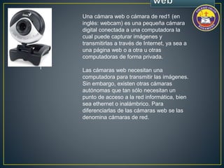• | 
Una cámara web o cámara de red1 (en 
inglés: webcam) es una pequeña cámara 
digital conectada a una computadora la 
cual puede capturar imágenes y 
transmitirlas a través de Internet, ya sea a 
una página web o a otra u otras 
computadoras de forma privada. 
Las cámaras web necesitan una 
computadora para transmitir las imágenes. 
Sin embargo, existen otras cámaras 
autónomas que tan sólo necesitan un 
punto de acceso a la red informática, bien 
sea ethernet o inalámbrico. Para 
diferenciarlas de las cámaras web se las 
denomina cámaras de red. 
 