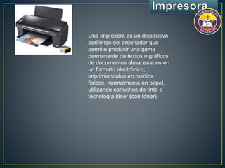 Una impresora es un dispositivo 
periférico del ordenador que 
permite producir una gama 
permanente de textos o gráficos 
de documentos almacenados en 
un formato electrónico, 
imprimiéndolos en medios 
físicos, normalmente en papel, 
utilizando cartuchos de tinta o 
tecnología láser (con tóner). 
 