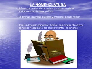 LA NOMENCLATURA
• Esfuerzo de análisis de los hechos y la distinción de las
instituciones de sistemas políticos
• La diversas creencias, practicas y emociones de una religión
• Tener un lenguaje apropiado y flexible para dibujar el contorno
de hechos y adaptarse a los descubrimientos no teniendo
equívocos .

 