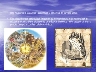 • Dar nombres a los actos , creencias y aspectos de la vida social
• Los documentos estudiados imponen su nomenclatura y el historiador al
escucharlos escribe el dictado de una época diferente , con categorías de su
propio tiempo y con las palabras d éste.

 