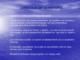 LENGUAJE DE LA HISTORIA
•

Reproducir o calcar la terminología del pasado

•

Transformaciones casi siempre lentamente perceptibles a los hombres a
quienes afectan, sustitución del lenguaje por una nomenclatura
retocada para hacer justicia a los hechos

•

Los hombres varía en el tiempo y espacio , con esto se da la evolución
del lenguaje , se da la desaparición de palabras sin que varié el objeto o
acto

• Las condiciones sociales se oponen al establecimiento de un vocabulario
uniforme
• El historiador usa palabras de su país no usa símbolos como en otras
ciencias como la química.
• Bilingüismo jerárquico (lengua popular y la lengua culta)

 
