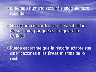 • El tiempo humano seguirá siendo siempre
rebelde.

• Necesitara concordes con la variabilidad
de su ritmo, por que así l requiere la
realidad

• Puede esperarse que la historia adapte sus
clasificaciones a las líneas mismas de lo
real.

 