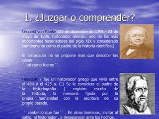 1. ¿Juzgar o comprender?
Leopold von Ranke (21 de diciembre de 1795 - 23 de
mayo de 1886, historiador alemán, uno de los más
importantes historiadores del siglo XIX y considerado
comúnmente como el padre de la historia científica.)
El historiador no se propone mas que describir las
cosas
´´tal como fueron´´.
Herodoto ( fue un historiador griego que vivió entre
el 484 y el 425 a. C.) Se le considera el padre de
la
historiografía
(
registro
escrito
de
la
historia,
la
memoria
fijada
por
la
propia humanidad con la escritura de su
propio pasado.
´´contar lo que fue´´ . En otros terminos, invitar al
sabio, al historiador , a desaparecer ante los hechos.

 