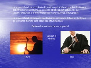 La imparcialidad es un criterio de justicia que sostiene que las decisiones
deben tomarse atendiendo a criterios objetivos, sin influencias de
sesgos, prejuicios o tratos diferenciados por razones inapropiadas.
La imparcialidad no propone que todos los individuos deban ser tratados
de la misma manera bajo todas las circunstancias.
Existen dos maneras de ser imparcial

Buscan la
verdad

sabio

juez

 