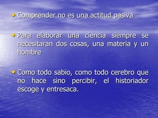 • Comprender no es una actitud pasiva
• Para elaborar una ciencia siempre se
necesitaran dos cosas, una materia y un
hombre

• Como todo sabio, como todo cerebro que
no hace sino percibir, el historiador
escoge y entresaca.

 