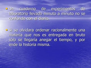 • Un

cuaderno de experimentos de
laboratorio llevado minuto a minuto no se
confunde con el diario.

• Si se olvidara ordenar racionalmente una
materia que nos es entregada en bruto
sólo se llegaría anegar el tiempo, y por
ende la historia misma.

 