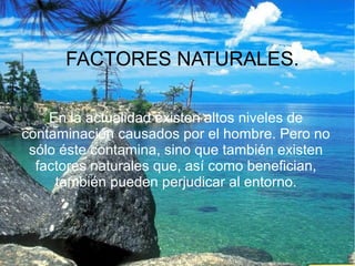 FACTORES NATURALES.
En la actualidad existen altos niveles de
contaminación causados por el hombre. Pero no
sólo éste contamina, sino que también existen
factores naturales que, así como benefician,
también pueden perjudicar al entorno.

 
