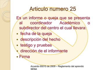 Articulo numero 25Es un informe o queja que se presenta al coordinador Académico o subdirector del centro el cual llevara: fecha de la queja  descripción del hecho  testigo y pruebas  dirección de el informante FirmaAcuerdo 00015 de 2009 – Reglamento del aprendiz SENA
