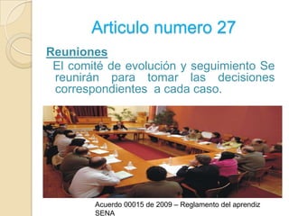 Articulo numero 27Reuniones  El comité de evolución y seguimiento Se reunirán para tomar las decisiones correspondientes  a cada caso.Acuerdo 00015 de 2009 – Reglamento del aprendiz SENA