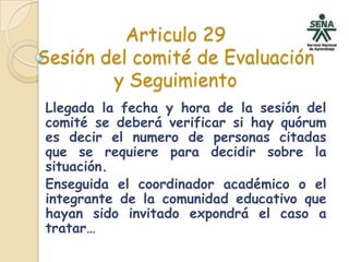 Articulo 29Sesión del comité de Evaluación y SeguimientoLlegada la fecha y hora de la sesión del comité se deberá verificar si hay quórum es decir el numero de personas citadas que se requiere para decidir sobre la situación. Enseguida el coordinador académico o el integrante de la comunidad educativo que hayan sido invitado expondrá el caso a tratar…