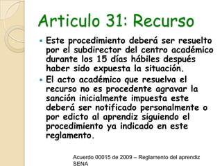 Articulo 31: RecursoEste procedimiento deberá ser resuelto por el subdirector del centro académico durante los 15 días hábiles después haber sido expuesta la situación.El acto académico que resuelva el recurso no es procedente agravar la sanción inicialmente impuesta este deberá ser notificado personalmente o por edicto al aprendiz siguiendo el procedimiento ya indicado en este reglamento.Acuerdo 00015 de 2009 – Reglamento del aprendiz SENA