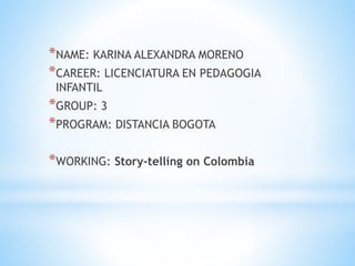 *NAME: KARINA ALEXANDRA MORENO
*CAREER: LICENCIATURA EN PEDAGOGIA
INFANTIL
*GROUP: 3
*PROGRAM: DISTANCIA BOGOTA
*WORKING: Story-telling on Colombia
 