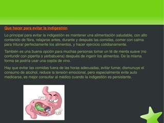 Que hacer para evitar la indigestión Lo principal para evitar la indigestión es mantener una alimentación saludable, con alto contenido de fibra, relajarse antes, durante y después las comidas, comer con calma para triturar perfectamente los alimentos, y hacer ejercicio cotidianamente. También es una buena opción para muchas personas tomar un té de menta suave (no confundir con piperita o yerbabuena) después de ingerir los alimentos. De la misma forma se podría usar una copita de vino. Hay que evitar las comidas fuera de las horas adecuadas, evitar fumar, dismunuye el consumo de alcohol, reduce la tensión emocional, pero especialmente evite auto medicarse, es mejor consultar al médico cuando la indigestión es persistente. 