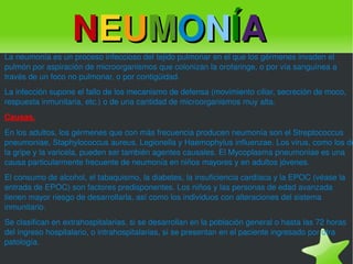 La neumonía es un proceso infeccioso del tejido pulmonar en el que los gérmenes invaden el pulmón por aspiración de microorganismos que colonizan la orofaringe, o por vía sanguínea a través de un foco no pulmonar, o por contigüidad. La infección supone el fallo de los mecanismo de defensa (movimiento ciliar, secreción de moco, respuesta inmunitaria, etc.) o de una cantidad de microorganismos muy alta. Causas. En los adultos, los gérmenes que con más frecuencia producen neumonía son el Streptococcus pneumoniae, Staphylococcus aureus, Legionella y Haemophylus influenzae. Los virus, como los de la gripe y la varicela, pueden ser también agentes causales. El Mycoplasma pneumoniae es una causa particularmente frecuente de neumonía en niños mayores y en adultos jóvenes. El consumo de alcohol, el tabaquismo, la diabetes, la insuficiencia cardíaca y la EPOC (véase la entrada de EPOC) son factores predisponentes. Los niños y las personas de edad avanzada tienen mayor riesgo de desarrollarla, así como los individuos con alteraciones del sistema inmunitario. Se clasifican en extrahospitalarias, si se desarrollan en la población general o hasta las 72 horas del ingreso hospitalario, o intrahospitalarias, si se presentan en el paciente ingresado por otra patología. N E U M O N Í A 