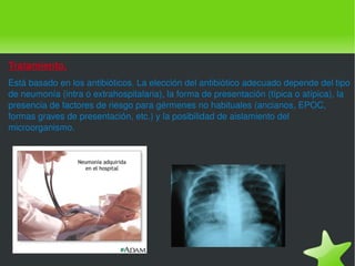 Tratamiento. Está basado en los antibióticos. La elección del antibiótico adecuado depende del tipo de neumonía (intra o extrahospitalaria), la forma de presentación (típica o atípica), la presencia de factores de riesgo para gérmenes no habituales (ancianos, EPOC, formas graves de presentación, etc.) y la posibilidad de aislamiento del microorganismo. 