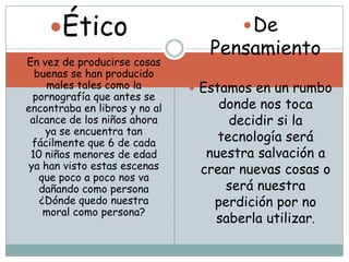 Ético                            De
                                   Pensamiento
 En vez de producirse cosas
   buenas se han producido
     males tales como la         Estamos en un rumbo
  pornografía que antes se
 encontraba en libros y no al       donde nos toca
  alcance de los niños ahora          decidir si la
     ya se encuentra tan
  fácilmente que 6 de cada          tecnología será
  10 niños menores de edad        nuestra salvación a
 ya han visto estas escenas      crear nuevas cosas o
    que poco a poco nos va
    dañando como persona             será nuestra
    ¿Dónde quedo nuestra           perdición por no
     moral como persona?
                                   saberla utilizar.
 