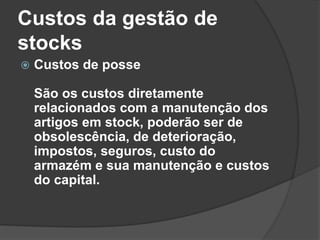 Custos da gestão de
stocks
 Custos de posse
São os custos diretamente
relacionados com a manutenção dos
artigos em stock, poderão ser de
obsolescência, de deterioração,
impostos, seguros, custo do
armazém e sua manutenção e custos
do capital.
 
