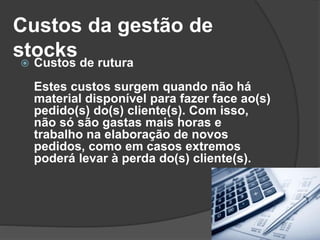 Custos da gestão de
stocks Custos de rutura
Estes custos surgem quando não há
material disponível para fazer face ao(s)
pedido(s) do(s) cliente(s). Com isso,
não só são gastas mais horas e
trabalho na elaboração de novos
pedidos, como em casos extremos
poderá levar à perda do(s) cliente(s).
 