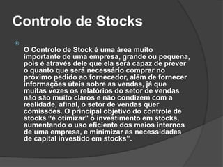 Controlo de Stocks

O Controlo de Stock é uma área muito
importante de uma empresa, grande ou pequena,
pois é através dele que ela será capaz de prever
o quanto que será necessário comprar no
próximo pedido ao fornecedor, além de fornecer
informações úteis sobre as vendas, já que
muitas vezes os relatórios do setor de vendas
não são muito claros e não condizem com a
realidade, afinal, o setor de vendas quer
comissões. O principal objetivo do controle de
stocks “é otimizar" o investimento em stocks,
aumentando o uso eficiente dos meios internos
de uma empresa, e minimizar as necessidades
de capital investido em stocks”.
 