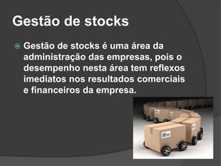 Gestão de stocks
 Gestão de stocks é uma área da
administração das empresas, pois o
desempenho nesta área tem reflexos
imediatos nos resultados comerciais
e financeiros da empresa.
 