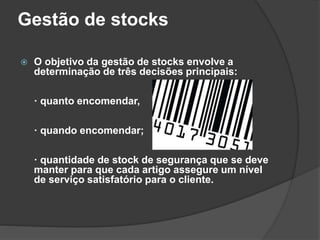 Gestão de stocks
 O objetivo da gestão de stocks envolve a
determinação de três decisões principais:
· quanto encomendar,
· quando encomendar;
· quantidade de stock de segurança que se deve
manter para que cada artigo assegure um nível
de serviço satisfatório para o cliente.
 